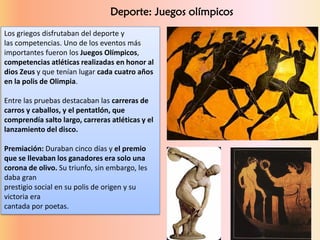 Los griegos disfrutaban del deporte y
las competencias. Uno de los eventos más
importantes fueron los Juegos Olímpicos,
competencias atléticas realizadas en honor al
dios Zeus y que tenían lugar cada cuatro años
en la polis de Olimpia.
Entre las pruebas destacaban las carreras de
carros y caballos, y el pentatlón, que
comprendía salto largo, carreras atléticas y el
lanzamiento del disco.
Premiación: Duraban cinco días y el premio
que se llevaban los ganadores era solo una
corona de olivo. Su triunfo, sin embargo, les
daba gran
prestigio social en su polis de origen y su
victoria era
cantada por poetas.
Deporte: Juegos olímpicos
 