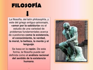 FILOSOFÍA
La filosofía, del latín philosophĭa, y
este del griego antiguo φιλοσοφία,
«amor por la sabiduría» es el
estudio de una variedad de
problemas fundamentales acerca
de cuestiones como la existencia,
el conocimiento, la verdad,
la moral, la belleza, la mente y el
lenguaje.
Se basa en la razón. De esta
forma, la filosofía puede ser
definida como el análisis racional
del sentido de la existencia
humana.
.
 