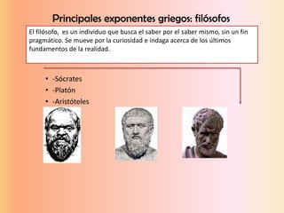 Principales exponentes griegos: filósofos
• -Sócrates
• -Platón
• -Aristóteles
El filósofo, es un individuo que busca el saber por el saber mismo, sin un fin
pragmático. Se mueve por la curiosidad e indaga acerca de los últimos
fundamentos de la realidad.
 