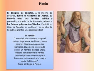 Es discípulo de Sócrates. A la muerte de
Sócrates, fundó la Academia de Atenas. Su
filosofía tenía una finalidad política y
pretendía, a través de la Academia, educar a
los futuros gobernantes-filósofos. Escribió las
ideas de Sócrates en un libro y en su obra La
República planteó una sociedad ideal.
La verdad
“La verdad, ciertamente, ocupa el
primer lugar entre los bienes, tanto
para los dioses como para los
hombres. Quien está interesado
en ser un hombre dichoso y feliz
deberá participar de la verdad
desde el primer momento para
llevar una vida auténtica la mayor
parte del tiempo”.
Frase atribuida a Platón.
Platón
 