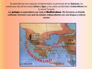 Se extendió por tres espacios fundamentales: la península de los Balcanes, las
numerosas islas de los mares Jónico y Egeo, y las costas occidentales deAsia Menor (en
la actual Turquía).
Los griegos se expandieron por todo el Mediterráneo. No formaron un Estado
unificado; formaron una serie de estados independientes con una lengua y cultura
común.
 