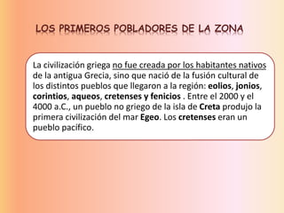 LOS PRIMEROS POBLADORES DE LA ZONA
La civilización griega no fue creada por los habitantes nativos
de la antigua Grecia, sino que nació de la fusión cultural de
los distintos pueblos que llegaron a la región: eolios, jonios,
corintios, aqueos, cretenses y fenicios . Entre el 2000 y el
4000 a.C., un pueblo no griego de la isla de Creta produjo la
primera civilización del mar Egeo. Los cretenses eran un
pueblo pacífico.
 