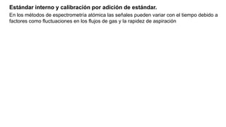 Estándar interno y calibración por adición de estándar.
En los métodos de espectrometría atómica las señales pueden variar con el tiempo debido a
factores como fluctuaciones en los flujos de gas y la rapidez de aspiración
 