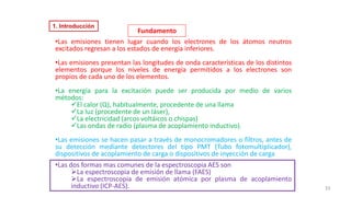 •Las emisiones tienen lugar cuando los electrones de los átomos neutros
excitados regresan a los estados de energía inferiores.
•Las emisiones presentan las longitudes de onda características de los distintos
elementos porque los niveles de energía permitidos a los electrones son
propios de cada uno de los elementos.
•La energía para la excitación puede ser producida por medio de varios
métodos:
✓El calor (Q), habitualmente, procedente de una llama
✓La luz (procedente de un láser),
✓La electricidad (arcos voltáicos o chispas)
✓Las ondas de radio (plasma de acoplamiento inductivo).
•Las emisiones se hacen pasar a través de monocromadores o filtros, antes de
su detección mediante detectores del tipo PMT (Tubo fotomultiplicador),
dispositivos de acoplamiento de carga o dispositivos de inyección de carga.
•Las dos formas mas comunes de la espectroscopia AES son
➢La espectroscopia de emisión de llama (FAES)
➢La espectroscopia de emisión atómica por plasma de acoplamiento
inductivo (ICP-AES). 33
Fundamento
1. Introducción
 