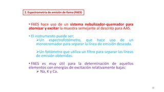 2. Espectrometría de emisión de llama (FAES)
• FAES hace uso de un sistema nebulizador-quemador para
atomizar y excitar la muestra semejante al descrito para AAS.
• El instrumento puede ser:
➢Un espectrofotómetro, que hace uso de un
monocromador para separar la línea de emisión deseada.
➢Un fotómetro que utiliza un filtro para separar las líneas
de emisión obtenidas.
• FAES es muy útil para la determinación de aquellos
elementos con energías de excitación relativamente bajas:
➢ Na, K y Ca.
38
 