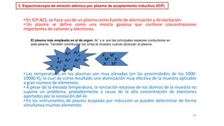 3. Espectroscopía de emisión atómica por plasma de acoplamiento inductivo (ICP)
• En ICP-AES, se hace uso de un plasma como fuente de atomización y de excitación.
• Un plasma se define como una mezcla gaseosa que contiene concentraciones
importantes de cationes y electrones.
• Las temperaturas en los plasmas son muy elevadas (en las proximidades de los 5000-
10000 K), lo cual da como resultado una atomización muy efectiva de la muestra aplicable
a gran número de elementos.
• A pesar de la elevada temperatura, la ionización excesiva de los átomos de la muestra no
supone un problema, probablemente a causa de la alta concentración de electrones
aportados por la ionización del Ar.
• En los instrumentos de plasma acoplado por inducción se pueden determinar de forma
simultanea muchos elementos
41
El plasma más empleado es el de argon: Ar+ y e- son las principales especies conductoras en
este plasma. También contribuyen los iones la muestra cuando alcanzan el plasma.
Ar+
Ar+
Ar+
Ar+
Ar+
e-
e- e-
e-
e-
e-
Ar+
e-
M+ X-
X- M+
X- M+
 