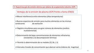 44
➢Menor interferencia entre elementos (altas temperaturas)
➢Buenos espectros de emisión para muchos elementos en las mismas
condiciones de excitación
➢ Registro simultáneo para una gran número de elementos (análisis
multielemental)
➢Determinación de bajas concentraciones de elementos refractarios
(resistentes a la descomposición térmica)
➢ Permite la determinación de no metales (Cl, Br, I, S)
➢Intervalos lineales de concentración que abarcan varios órdenes de magnitud.
Ventajas de la emisión de plasma (ICP) frente a llama (FAES)
3. Espectroscopía de emisión atómica por plasma de acoplamiento inductivo (ICP)
 
