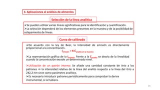 45
➢Se pueden utilizar varias líneas significativas para la identificación y cuantificación.
➢La selección dependerá de los elementos presentes en la muestra y de la posibilidad de
solapamiento de líneas.
Selección de la línea analítica
Curva de calibrado
➢Utilización de un patrón interno: Se añade una cantidad constante de itrio a los
patrones ⇒ la intensidad relativa de la línea del analito respecto a la línea del itrio a
242,2 nm sirve como parámetro analítico.
➢Es necesario introducir patrones periódicamente para comprobar la deriva
instrumental, si la hubiera.
➢De acuerdo con la ley de Beer, la Intensidad de emisión es directamente
proporcional a la concentración.
Iemisión = K Canalito en la muestra
➢La representación gráfica de Ia Iemisión frente a la Canalito se desvía de la linealidad
cuando la concentración excede un determinado nivel.
4. Aplicaciones al análisis de alimentos
 