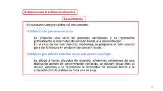 46
Es necesario siempre calibrar el instrumento.
•Calibrado con patrones externos
Se preparan una serie de patrones apropiados y se representa
gráficamente la intensidad de emisión frente a la concentración.
En el caso de los instrumentos modernos, se programa el instrumento
para dar la lectura en unidades de concentración.
•Calibrado por adición estándar de un solo punto o múltiple
Se añade a varias alícuotas de muestra, diferentes volúmenes de una
disolución patrón de concentración conocida, se diluyen todas ellas al
mismo volumen y se representa la intensidad de emisión frente a la
concentración de patrón en cada una de ellas.
La calibración
4. Aplicaciones al análisis de alimentos
 
