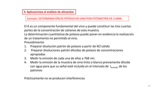 Ejemplo: DETERMINACIÓN DE POTASIO EN VINO POR FOTOMETRÍA DE LLAMA
El K es un componente fundamental del vino y puede constituir las tres cuartas
partes de la concentración de cationes de esta muestra.
La determinación cuantitativa de potasio puede poner en evidencia la realización
de un tratamiento no permitido al vino.
Procedimiento
1. Preparar disolución patrón de potasio a partir de KCl sólido
2. Preparar disoluciones patrón diluidas de potasio de concentraciones
apropiadas
3. Medir la emisión de cada una de ellas a 768 nm.
4. Medir la emisión de la muestra de vino tinto o blanco previamente diluida
con agua para que su señal esté incluida en el intervalo de Iemisión de los
patrones
Prácticamente no se producen interferencias
47
4. Aplicaciones al análisis de alimentos
 