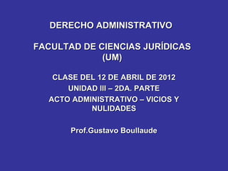 DERECHO ADMINISTRATIVO

FACULTAD DE CIENCIAS JURÍDICAS
             (UM)
                  ABRIL DE 2012
   CLASE DEL 12 DE
      UNIDAD III – 2DA. PARTE
  ACTO ADMINISTRATIVO – VICIOS Y
           NULIDADES

       Prof.Gustavo Boullaude
 