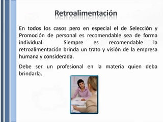 En todos los casos pero en especial el de Selección y
Promoción de personal es recomendable sea de forma
individual. Siempre es recomendable la
retroalimentación brinda un trato y visión de la empresa
humana y considerada.
Debe ser un profesional en la materia quien deba
brindarla.
 