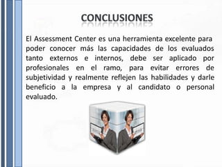 El Assessment Center es una herramienta excelente para
poder conocer más las capacidades de los evaluados
tanto externos e internos, aplicado por
debe
profesionales en el ramo, para
ser
evitar errores de
subjetividad y realmente reflejen las habilidades y darle
beneficio a la empresa y al candidato o personal
evaluado.
 