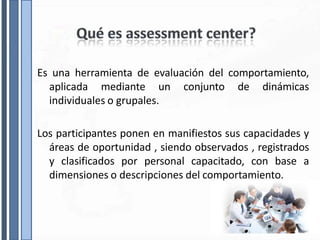Es una herramienta de evaluación del comportamiento,
aplicada mediante un conjunto de dinámicas
individuales o grupales.
Los participantes ponen en manifiestos sus capacidades y
áreas de oportunidad , siendo observados , registrados
y clasificados por personal capacitado, con base a
dimensiones o descripciones del comportamiento.
 