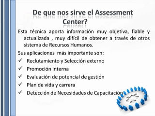 Esta técnica aporta información muy objetiva, fiable y
actualizada , muy difícil de obtener a través de otros
sistema de Recursos Humanos.
Sus aplicaciones más importante son:
 Reclutamiento y Selección externo
 Promoción interna
 Evaluación de potencial de gestión
 Plan de vida y carrera
 Detección de Necesidades de Capacitación
 