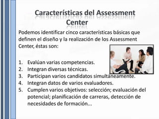 Podemos identificar cinco características básicas que
definen el diseño y la realización de los Assessment
Center, éstas son:
1. Evalúan varias competencias.
2. Integran diversas técnicas.
3. Participan varios candidatos simultáneamente.
4. Integran datos de varios evaluadores.
5. Cumplen varios objetivos: selección; evaluación del
potencial; planificación de carreras, detección de
necesidades de formación...
 
