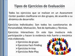 Todos los ejercicios que se realizan en un Assessment
Center pueden clasificarse en dos grupos, de acuerdo a su
dinámica de desarrollo:
Ejercicios Individuales: Son todos los cuestionarios de
Personalidad, Motivación, Test de Aptitudes y Técnicos.
Ejercicios Interactivos: En este tipo involucra más
participación y hacen la evidencia más fuerte y mecánica
más elaborada.
Ejercicios de grupo
Ejercicios Fact-Finding
Ejercicios In-tray
Ejercicios Role-Play
 