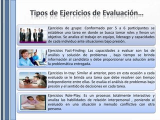 Ejercicios de grupo: Conformado por 5 a 6 participantes se
establece una tarea en donde se busca tomar roles y llevan un
objetivo. Se analiza el trabajo en equipo, liderazgo y capacidades
de cada individuo ante situaciones bajo presión.
Ejercicios Fact-Finding: Las capacidades a evaluar son las de
análisis y solución de problemas , bajo tiempo se brinda
información al candidato y debe proporcionar una solución ante
la problemática entregada.
Ejercicios In-tray: Similar al anterior, pero en esta ocasión a cada
evaluado se le brinda una tarea que debe resolver con tiempo
independiente entre ellas. Se evalúa el análisis de problemas bajo
presión y el sentido de decisiones en cada tarea.
Ejercicios Role-Play: Es un procesos totalmente interactivo y
analiza las habilidades de relación interpersonal , poniendo al
evaluado en una situación a menudo conflictiva con otra
persona.
 