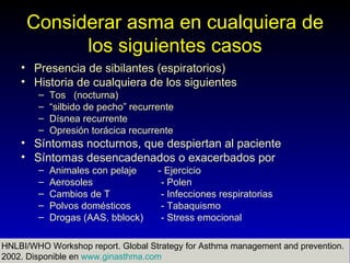 Considerar asma en cualquiera de
           los siguientes casos
    • Presencia de sibilantes (espiratorios)
    • Historia de cualquiera de los siguientes
        –   Tos (nocturna)
        –   “silbido de pecho” recurrente
        –   Dísnea recurrente
        –   Opresión torácica recurrente
    • Síntomas nocturnos, que despiertan al paciente
    • Síntomas desencadenados o exacerbados por
        –   Animales con pelaje      - Ejercicio
        –   Aerosoles                 - Polen
        –   Cambios de T              - Infecciones respiratorias
        –   Polvos domésticos         - Tabaquismo
        –   Drogas (AAS, bblock)      - Stress emocional

HNLBI/WHO Workshop report. Global Strategy for Asthma management and prevention.
                                Sindromes Bronquiales                     10
2002. Disponible en www.ginasthma.com Soto T, MSc
                                 Dr Alonso
 