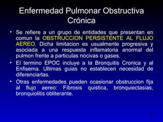 Enfermedad Pulmonar Obstructiva
              Crónica
• Se refiere a un grupo de entidades que presentan en
  comun la OBSTRUCCION PERSISTENTE AL FLUJO
  AEREO. Dicha limitacion es usualmente progresiva y
  asociada a una respuesta inflamatoria anormal del
  pulmon frente a particulas nocivas o gases.
• El termino EPOC incluye a la Bronquitis Cronica y al
  Enfisema. Ultimas guias no establecen necesidad de
  diferenciarlas.
• Otras enfermedades pueden ocasionar obstruccion fija
  al flujo aereo: Fibrosis quistica, bronquiectasias,
  bronquiolitis obliterante.


                                                    12
 