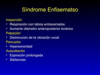 Síndrome Enfisematso
Inspección
• Respiración con labios entrecerrados.
• Aumento diámetro anteroposterior toráxico
Palpación
• Disminución de la vibración vocal
Percusión
• Hipersonoridad
Auscultación
• Espiración prolongada
• Sibilancias


                                              15
 