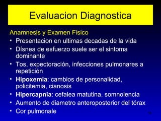 Evaluacion Diagnostica
Anamnesis y Examen Fisico
• Presentacion en ultimas decadas de la vida
• Dísnea de esfuerzo suele ser el sintoma
  dominante
• Tos, expectoración, infecciones pulmonares a
  repetición
• Hipoxemia: cambios de personalidad,
  policitemia, cianosis
• Hipercapnia: cefalea matutina, somnolencia
• Aumento de diametro anteroposterior del tórax
• Cor pulmonale                                   18
 