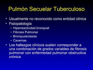 Pulmón Secuelar Tuberculoso
• Usualmente no reconocido como entidad clínica
• Fisiopatología
  –   Hiperreactividad bronquial
  –   Fibrosis Pulmonar
  –   Bronquuiectasias
  –   Cavernas
• Los hallazgos clínicos suelen corresponder a
  una combinación de grados variables de fibrosis
  pulmonar con enfermedad pulmonar obstructiva
  crónica

                                                24
 