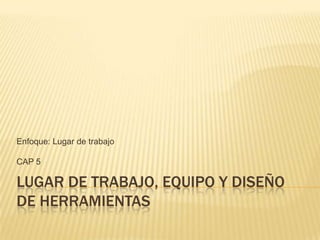 Enfoque: Lugar de trabajo

CAP 5

LUGAR DE TRABAJO, EQUIPO Y DISEÑO
DE HERRAMIENTAS
 