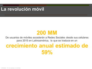 200 MM
De usuarios de móviles accederán a Redes Sociales desde sus celulares
para 2015 en Latinoamérica, lo que se traduce en un
crecimiento anual estimado de
59%
La revolución móvil
Confidential. Do not repurpose or distribute.
 