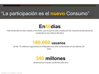 “La participación es el nuevo Consumo”
180,000 usuarios
de los 15 millones registrados en Wikipedia han sido involucrados en los últimos 30
días
340 millones
de personas crearán contenido este año
En60días
más contenido ha sido subido a YouTube, que lo que ha sido creado por los mayores productores de
contenido en los últimos 60 años
Confidential. Do not repurpose or distribute.
 