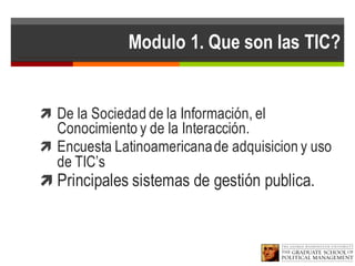 Modulo 1. Que son las TIC?
ì De la Sociedad de la Información, el
Conocimiento y de la Interacción.
ì Encuesta Latinoamericanade adquisicion y uso
de TIC’s
ì Principales sistemas de gestión publica.
 