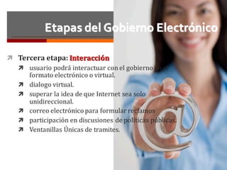 Etapas del Gobierno Electrónico
ì Tercera	etapa:	Interacción
ì usuario	podrá	interactuar	con	el	gobierno	en	el	
formato	electrónico	o	virtual.	
ì dialogo	virtual.	
ì superar	la	idea	de	que	Internet	sea	solo	
unidireccional.
ì correo	electrónico	para	formular	reclamos
ì participación	en	discusiones	de	políticas	públicas.
ì Ventanillas	Únicas	de	tramites.
 