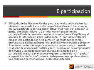 E participación
ì El	Estudio	de	las	Naciones	Unidas	para	la	administración	electrónica	
utiliza	un	modelo	de	tres	niveles	de	participación	electrónica	que	se	
mueve	a	partir	de	la	participación	"activa"	más	"	pasiva	"	para	con	la	
gente.	El	modelo	incluye	:	1	)	e- información	que	permita	la	
participación	de	la	prestación	los	ciudadanos	información	pública	y	el	
acceso	a	la	información	sobre	la	demanda	,	2	)	consulta	electrónica	
mediante	la	participación	de	la	gente	en	las	contribuciones	más	
profundas	a	y	deliberación	sobre	las	políticas	y	los	servicios	públicos	y	
3	)	e- toma	de	decisiones	por	empoderar	a	las	personas	a	través	de	
co-diseño	de	opciones	de	política	y	la	co- producción	de	componentes	
de	servicio	y	las	modalidades	de	entrega.	Este	modelo	de	e-
participación	se	basa	en	el	supuesto	que	un	cambio	de	más	"	pasiva"	
a	la	participación	"activa"	provoca	cierto	personas	empoderamiento	,	
una	condición	necesaria	para	el	desarrollo	sostenible	.
 