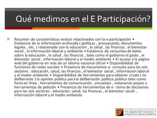 Qué medimos en el E Participación?
ì Resumen	de	características	evaluó	relacionados	con	la	e-participación	•	
Existencia	de	la	información	archivada	(	políticas	,	presupuesto,	documentos	
legales	,	etc.	)	relacionado	con	la	educación	,	la	salud	,	las	finanzas	,	el	bienestar	
social	,	la	información	laboral	y	ambiente	•	Existencia	de	conjuntos	de	datos	
sobre	la	educación	,	la	salud	,	las	finanzas	,	tales	como	el	gobierno	el	gasto	,	el	
bienestar	social	,	información	laboral	y	el	medio	ambiente	•	El	acceso	a	la	página	
web	del	gobierno	en	más	de	un	idioma	nacional	oficial	•	Disponibilidad	de	
funciones	de	redes	sociales	•	Presencia	de	mecanismos	e- consulta	para	los	seis	
sectores	:	educación,	salud,	las	finanzas	,	el	bienestar	social	,	información	laboral	
y	el	medio	ambiente	•	Disponibilidad	de	herramientas	para	obtener	crudo	(	no	
deliberante	)	la	opinión	pública	para	la	deliberación	política	pública	tales	como	
foros	en	línea	,	herramientas	de	comunicación	,	encuestas	,	votaciones	peajes	y	
herramientas	de	petición	•	Presencia	de	herramientas	de	e	- toma	de	decisiones	
para	los	seis	sectores	:	educación,	salud,	las	finanzas	,	el	bienestar	social	,	
información	laboral	y	el	medio	ambiente
 