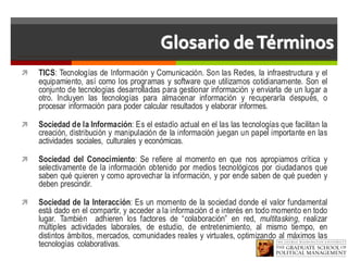 Glosario deTérminos
ì TICS: Tecnologías de Información y Comunicación. Son las Redes, la infraestructura y el
equipamiento, así como los programas y software que utilizamos cotidianamente. Son el
conjunto de tecnologías desarrolladas para gestionar información y enviarla de un lugar a
otro. Incluyen las tecnologías para almacenar información y recuperarla después, o
procesar información para poder calcular resultados y elaborar informes.
ì Sociedad de la Información: Es el estadío actual en el las las tecnologías que facilitan la
creación, distribución y manipulación de la información juegan un papel importante en las
actividades sociales, culturales y económicas.
ì Sociedad del Conocimiento: Se refiere al momento en que nos apropiamos crítica y
selectivamente de la información obtenido por medios tecnológicos por ciudadanos que
saben qué quieren y como aprovechar la información, y por ende saben de qué pueden y
deben prescindir.
ì Sociedad de la Interacción: Es un momento de la sociedad donde el valor fundamental
está dado en el compartir, y acceder a la información d e interés en todo momento en todo
lugar. También adhieren los factores de “colaboración” en red, multitasking, realizar
múltiples actividades laborales, de estudio, de entretenimiento, al mismo tiempo, en
distintos ámbitos, mercados, comunidades reales y virtuales, optimizando al máximos las
tecnologías colaborativas.
 