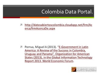 Colombia Data Portal.
ì http://datosabiertoscolombia.cloudapp.net/frm/Ac
erca/frmAcercaDe.aspx
ì Porrua,	Miguel	A	(2013).	“E-Government in	Latin
America:	A	Review of	the Success in	Colombia,	
Uruguay	and	Panama”,	Organization for American	
States (2013),	in	the Global	Information Technology
Report 2013.	World Economic Forum.	
 