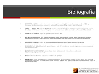 Bibliografía
ì CRAVACUORE,	D.	(2005);	Innovación	 en	los	municipios	 argentinos,	¿Qué	innovación?	 ¿Qué	municipios? Ponencia	presentada	 en	el	X	Congreso	
Internacional	 del	CLAD	sobre	 Reforma	del	Estado	y	de	la	Administración	 Pública.	Santiago	(Chile),	19	de	octubre	de	2005.	
ì CRIADO,	J.	I.;	RAMILO,	M.	C.; y	Salvador,	M.	(2002),	“La	necesidad	de	teoría(s)	sobre	 gobierno	 electrónico:	una	 propuesta	 integradora”,	 mención	
honorífica	 en	el	XVI	Concurso	de	Ensayos	y	Monografías	 sobre	 Reforma	del	Estado	y	la	Modernización	de	 la	Administración	 Pública	del	CLAD.
ì CUMBRE	DE	LAS	AMERICAS.	Bridging	the	Digital	Divide	in	the	Americas,	2001.
ì DEL	BRUTTO,	Bibiana	Apolonia,	 2003,	 Gobiernos	electrónicos	 en	América	Latina,	en	especial,	Argentina.	¿Nuevas	formas	de	recrear	los	espacios	
públicos	 o	nuevos	escenarios	de	poder?.	Observatorio	 para	la	CiberSociedad en:	http://www.cibersociedad.net/archivo/articulo.php?art=154	
ì DIMAGGIO,	P.	Y	POWELL,	W.	(1991),	The	New	Institutionalism	and	Organization	Theory,	Chicago,	University	of	Chicago	Press.
ì ECHEBERRIA,	Raúl	y	REILLEY	Katherine.	El	Papel	del	Ciudadano	y	de	las	OSC	en	el	e-Gobierno.	Un	estudio	de	gobierno	electrónico	en	ocho	países	de	
América	 Latina	y	el	Caribe.
ì E-GOVERNMENT	READINESS	REPORT.	Naciones	Unidas.	División	 de	Administración	 Pública	y	Gerencia	del	Desarrollo	
http://www.unpan.org/egovernment5.asp	
ì EPAL.	Serie	Desarrollo	 Productivo.	Latin	America	 on	its	Path	to	the	Digital	Age.	
ì FINQUELIEVICH,	Susana.	La	sociedad	civil	en	la	economía	 del	conocimiento:	 TIC	y	desarrollo	socio-económico.	[en	línea].	Buenos	 Aires:	 Instituto	de	
Investigaciones	 Gino	 Germani,	Facultad	de	Ciencias	Sociales,	Universidad	 de	Buenos	 Aires,	2004	 [Citado	00-00-04].	 (IIGG	Documentos	de	Trabajo,	Nº	
40).	ISBN	950-29-0829-5	
 