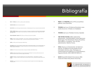 Bibliografía
ì MENY,	 I.	Y	THOENIG,	 J.	C. (1992),	Las	políticas	públicas,	Ariel,	Barcelona.
ì NACIONES	 UNIDAS.	Global	E-Government	Survey	2011.	
ì OCDE	(1998),	Impact	of	the	Emerging	Information	Society	on	the	Policy	Development	Process	and	Democratic	Quality,	Paris,	OCDE.
ì OREGON	 LARRAIN,	 Claudio.	Los	caminos	hacia	el	e-gobierno.:	estrategias	y	recomendaciones.	Araya	Dujisín,	Rodrigo;	Vigón;	Miguel	
A.,	eds.	 Flacso-Chile;	 AICD-OEA.	América	 Latina	 puntogob:	casos	y	tendencias	 en	gobierno	electrónico.	 Santiago,	 Chile,	 FLACSO-
Chile,	 2004.	256	p.	
ì PUBLIC	MANAGEMENT	 SERVICE (2001),	Project	on	the	Impact	of	e-Government,	Paris,	PUMA.
ì RAMIÓ,	 C. (1999a),	“Corrientes	 neoempresariales versus	corrientes	 neopúblicas:	 cultura	 administrativa,	 valores	 públicos	y	
credibilidad	 social.	 Un	 planteamiento	 radical”,	 en	Instituciones	y	Desarrollo,	Nueva	Edición,	Nº	5,	diciembre.
ì RAMIÓ,	 C. (1999b),	Teoría	de	la	Organización,	Madrid,	Tecnos.
ì SALVADOR,	 M.	(2002),	“Gobierno	electrónico	y	gobiernos	locales:	 transformaciones	 integrales	 y	nuevos	modelos	de	relación	 más	
allá	 de	las	 modas”,	 presentado	en	el	 VII	Congreso	Internacional	 del	 CLAD	sobre	la	 Reforma	 del	Estado	y	de	la	 Administración	
Pública,	 Lisboa,	8	al	 11	de	octubre.
ì SANCHO,	 D.	(1999),	Gestión	de	servicios	públicos:	estrategias	de	marketing	y	calidad,	Madrid,	Tecnos.
ì SANCHO,	 D.	(2002a),	“National	Platforms	for	the	Information	Society	Development”,	en	Governing	Telecommunications	and	
Information	Society	in	Europe,	J.	Jordana(ed.),	Glasgow,	Edward Elgar.
ì SANCHO,	 D. (2002b),	“La	intervención	pública	en	el	 sector	de	 las	 telecomunicaciones:	 una	aproximación	 a	 las	 políticas	
regulativas”,	 en	Enfoques	analíticos	y	políticas	públicas	sectoriales	en	España,	M.	Grau	y	A.	Mateos	(eds.),	Valencia,	 Editorial	 Tirant	
lo	Blanc.
ì TAPSCOTT,	 Don.	E-Government	in	the	21st	Century,	Moving	From	Industrial	to	Digital	Government.	New	Paradigm	Learning	
Corporation,	2004.
ì MENY,	I.	Y	THOENIG,	 J.	C. (1992),	Las	políticas	
públicas,	Ariel,	Barcelona.
ì TESORO,	José	Luis.	El	Gobierno	Electrónico	como	
medio	de	acercar	 el	Estado	a	la	Ciudadanía.
ì TESORO,	José	Luis.	Probidad,	Civismo	y	Equidad.	
ì THE	WORLD	BANK (2001),	Information	
Infrastructure:	 the	World	Bank's	Group	Experience,	
Washington,	The	World	Bank.	Villoria,	M.	(2002),	
Ética	pública	y	corrupción:	 curso	de	ética	
administrativa,	 Madrid,	Tecnos.
ì VEGA,	Hannia.	La	Comunicación	 de	Gobierno	e	
Internet.	 En	Roberto	Izurieta,	Rubén	Perina,	
Christopher	Aterton,	comp. Estrategias	de	
Comunicación	para	Gobierno.	La	Crujía	Ediciones.	
Segunda	Edición.	2003.	ISBN	987100414-1	
ì WEST,	Darrell	M.	Global	E-Government,	2003,	
Center	for	Public	Policy	Brown	University.
 