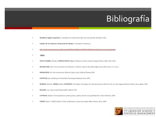 Bibliografía
ì Manifiesto	Digital	Argentino.	La	Sociedad	de	la	Información	(SI)	como	oportunidad.	Diciembre	2002.
ì Cumbre	de	las	Américas,	Declaración	de	Québec.	Conectando	las	Américas.
ì http://www.summit-americas.org/Documents%20for%20Quebec%20City%20Summit/Quebec/connecting-Span.h tm
ì Libros
ì ARAYA	DUJISIN,	Rodrigo	y	PORRUA	VIGON,	Miguel	A.	Editores.	América	Latina	Puntogob.	Flacso y	AICD.	Abril	2004
ì BELOHLAVEK,	Peter.	Teoría	Unicista de	la	Evolución.	1ª	Edición .	Buenos	Aires,	Blue	Eagle	Group,	2004.	264	p.	21	x	15	cm.
ì HOBSBAWM,	Eric.	Años	Interesantes.	Editorial	Crítica.	Grupo	Editorial	Planeta,	2003.	
ì FOUNTAIN,	Jane.	Building	the	Virtual	State.	Brookings	Institution	Press.	2001.
ì IZURIETA,	Roberto,	 PERINA,	Rubén,	ARTERTON,	Christopher;	Estrategias	de	Comunicación	para	Gobiernos.	Ed.	La	Crujía.	Segunda	Edición.	Buenos	Aires,	Agosto	2003.-
ì JOYANES,	Luis.	Cibersociedad.	McGrawHill:	Madrid,	1997.	
ì LUTTWAK,	Edward.	Turbocapitalismo:	quiénes	ganan	y	quiénes	pierden	con	la	globalización.	Crítica:	Barcelona.	2000.	
ì PARDÓ,	María	L;	NOBLIA,	María	V.	(Ed).	Globalización	y	nuevas	tecnologías.	Biblos:	Buenos	Aires.	2000.	
 
