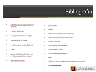 Bibliografía
ì http://www.innova.gob.mx/funci
onarios/
ì Premios	Nacionales
ì www.premiosnacionales.org.mx
ì Foro	de	Gobierno	Digital
ì www.forogobiernodigital.gob.mx
ì Chile
ì Asociación	 Chilena	de	Empresas	
de	Tecnologías	de	Información
ì www.agendadigital.cl
ì Declaraciones
ì México
ì INNOVA	Innovación	y	Calidad	en	el	Gobierno
ì http://www.innova.gob.mx/funcionarios/
ì Premios	Nacionales
ì www.premiosnacionales.org.mx
ì Foro	de	Gobierno	Digital
ì www.forogobiernodigital.gob.mx
ì Chile
ì Asociación	Chilena	de	Empresas	de	Tecnologías	de	Información
ì www.agendadigital.cl
 