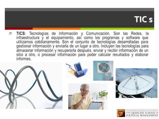 TIC s
ì TICS: Tecnologías de Información y Comunicación. Son las Redes, la
infraestructura y el equipamiento, así como los programas y software que
utilizamos cotidianamente. Son el conjunto de tecnologías desarrolladas para
gestionar información y enviarla de un lugar a otro. Incluyen las tecnologías para
almacenar información y recuperarla después, enviar y recibir información de un
sitio a otro, o procesar información para poder calcular resultados y elaborar
informes.
 