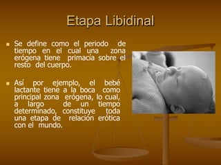 Etapa Libidinal
 Se define como el periodo de
tiempo en el cual una zona
erógena tiene primacía sobre el
resto del cuerpo.
 Así por ejemplo, el bebé
lactante tiene a la boca como
principal zona erógena, lo cual,
a largo de un tiempo
determinado, constituye toda
una etapa de relación erótica
con el mundo.
 