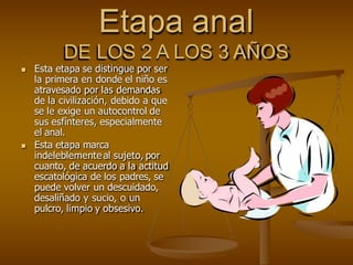 Etapa anal
DE LOS 2 A LOS 3 AÑOS
 Esta etapa se distingue por ser
la primera en donde el niño es
atravesado por las demandas
de la civilización, debido a que
se le exige un autocontrol de
sus esfínteres, especialmente
el anal.
 Esta etapa marca
indeleblemente al sujeto, por
cuanto, de acuerdo a la actitud
escatológica de los padres, se
puede volver un descuidado,
desaliñado y sucio, o un
pulcro, limpio y obsesivo.
 