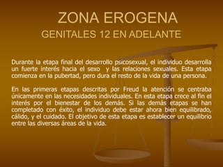 ZONA EROGENA
GENITALES 12 EN ADELANTE
Durante la etapa final del desarrollo psicosexual, el individuo desarrolla
un fuerte interés hacia el sexo y las relaciones sexuales. Esta etapa
comienza en la pubertad, pero dura el resto de la vida de una persona.
En las primeras etapas descritas por Freud la atención se centraba
únicamente en las necesidades individuales. En esta etapa crece al fin el
interés por el bienestar de los demás. Si las demás etapas se han
completado con éxito, el individuo debe estar ahora bien equilibrado,
cálido, y el cuidado. El objetivo de esta etapa es establecer un equilibrio
entre las diversas áreas de la vida.
 