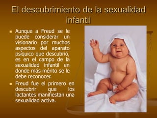 El descubrimiento de la sexualidad
infantil
 Aunque a Freud se le
puede considerar un
visionario por muchos
aspectos del aparato
psíquico que descubrió,
es en el campo de la
sexualidad infantil en
donde más mérito se le
debe reconocer.
 Freud fue el primero en
descubrir que los
lactantes manifiestan una
sexualidad activa.
 