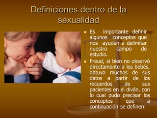 Definiciones dentro de la
sexualidad
 Es importante definir
algunos conceptos que
nos ayuden a delimitar
nuestro campo de
estudio.
 Freud, si bien no observó
directamente a los bebés,
obtuvo muchos de sus
datos a partir de los
recuerdos de sus
pacientes en el diván, con
lo cual pudo precisar los
conceptos que a
continuación se definen:
 