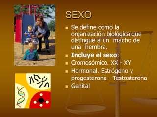 SEXO
 Se define como la
organización biológica que
distingue a un macho de
una hembra.
 Incluye el sexo:
 Cromosómico. XX - XY
 Hormonal. Estrógeno y
progesterona - Testosterona
 Genital
 