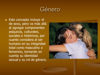 Género
 Este concepto incluye el
de sexo, pero va más allá
al agregar componentes
psíquicos, culturales,
sociales e históricos, por
cuanto considera al ser
humano en su integridad
total como masculino o
femenino, tomando en
cuenta su identidad
sexual y su rol de género.
 