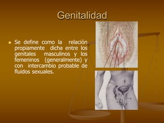 Genitalidad
 Se define como la relación
propiamente dicha entre los
genitales masculinos y los
femeninos (generalmente) y
con intercambio probable de
fluidos sexuales.
 