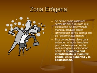 Zona Erógena
 Se define como cualquier
sector de piel o mucosa que,
estimulada de determinada
manera, produce placer.
(Investiguen por su cuenta eso
de “determinada manera”)
 Este concepto es clave para
entender la teoría freudiana
por cuanto implica que las
zonas erógenas evolucionan
desde el primordio oral
infantil hasta la madurez
genital en la pubertad y la
adolescencia.
 